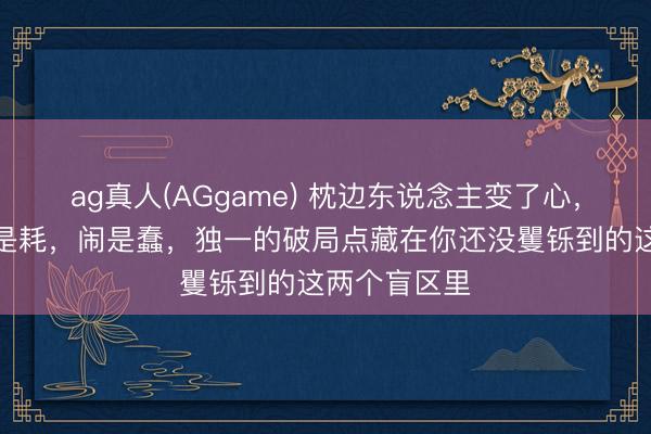 ag真人(AGgame) 枕边东说念主变了心，走是输，留是耗，闹是蠢，独一的破局点藏在你还没矍铄到的这两个盲区里