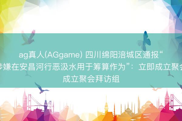 ag真人(AGgame) 四川绵阳涪城区通报“一公司涉嫌在安昌河行恶汲水用于筹算作为”：立即成立聚会拜访组