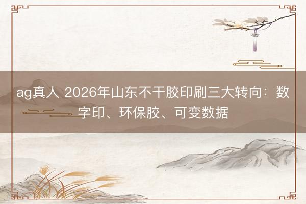 ag真人 2026年山东不干胶印刷三大转向：数字印、环保胶、可变数据