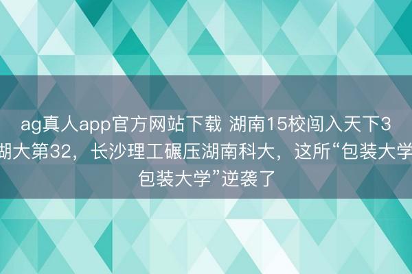ag真人app官方网站下载 湖南15校闯入天下350强：湖大第32，长沙理工碾压湖南科大，这所“包装大学”逆袭了